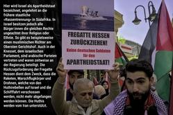 Hier wird Israel als Apartheidstaat bezeichnet, angelehnt an die frühere staatliche  »Rassentrennung« in Südafrika. In Israel besitzen jedoch alle Bürger:innen die gleichen Rechte ungeachtet ihrer Religion oder Ethnie. So gibt es beispielsweise einen muslimischen Richter am Obersten Gerichtshof. Auch in der Knesset, dem israelischen Parlament sind arabische Parteien vertreten und waren zeitweise an der Regierung beteiligt. Die Rückzugsforderung der Fregatte Hessen dient dem Zweck, dass die Raketen, Marschflugkörper und Drohnen, welche von den Huthirebellen auf Israel und die Schifffahrt verschossenen werden, nicht mehr abgefangen werden können. Die Huthis werden vom Iran unterstützt.